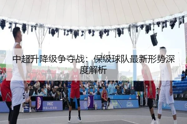 中超升降级争夺战：保级球队最新形势深度解析