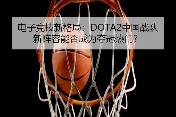 电子竞技新格局：DOTA2中国战队新阵容能否成为夺冠热门？