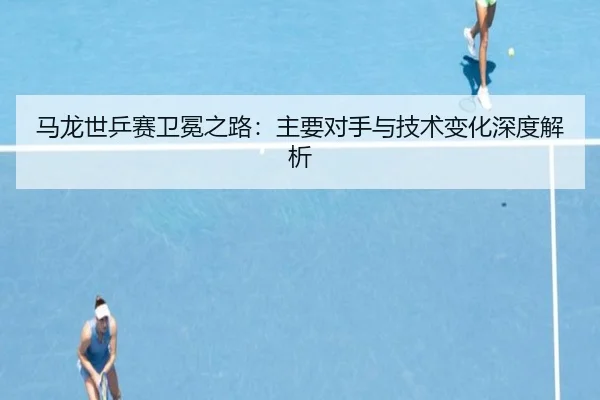 马龙世乒赛卫冕之路：主要对手与技术变化深度解析