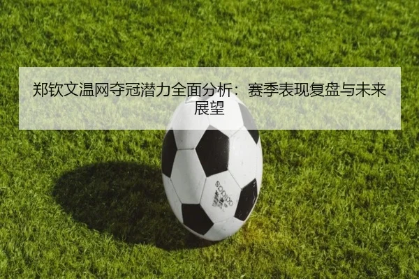 郑钦文温网夺冠潜力全面分析：赛季表现复盘与未来展望